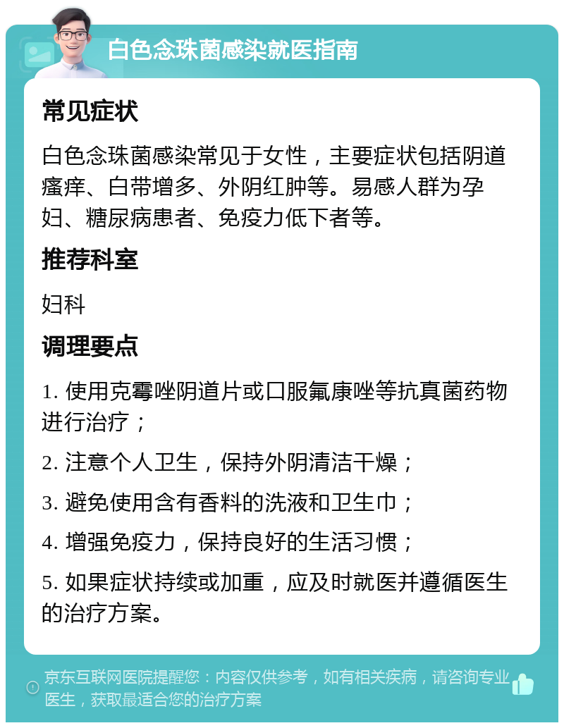 白色念珠菌感染就医指南 常见症状 白色念珠菌感染常见于女性，主要症状包括阴道瘙痒、白带增多、外阴红肿等。易感人群为孕妇、糖尿病患者、免疫力低下者等。 推荐科室 妇科 调理要点 1. 使用克霉唑阴道片或口服氟康唑等抗真菌药物进行治疗； 2. 注意个人卫生，保持外阴清洁干燥； 3. 避免使用含有香料的洗液和卫生巾； 4. 增强免疫力，保持良好的生活习惯； 5. 如果症状持续或加重，应及时就医并遵循医生的治疗方案。