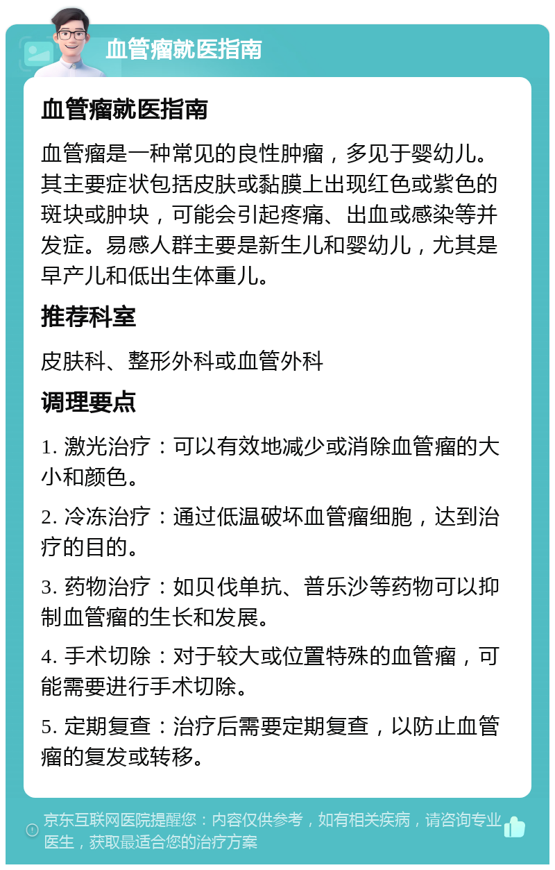 血管瘤就医指南 血管瘤就医指南 血管瘤是一种常见的良性肿瘤，多见于婴幼儿。其主要症状包括皮肤或黏膜上出现红色或紫色的斑块或肿块，可能会引起疼痛、出血或感染等并发症。易感人群主要是新生儿和婴幼儿，尤其是早产儿和低出生体重儿。 推荐科室 皮肤科、整形外科或血管外科 调理要点 1. 激光治疗：可以有效地减少或消除血管瘤的大小和颜色。 2. 冷冻治疗：通过低温破坏血管瘤细胞，达到治疗的目的。 3. 药物治疗：如贝伐单抗、普乐沙等药物可以抑制血管瘤的生长和发展。 4. 手术切除：对于较大或位置特殊的血管瘤，可能需要进行手术切除。 5. 定期复查：治疗后需要定期复查，以防止血管瘤的复发或转移。