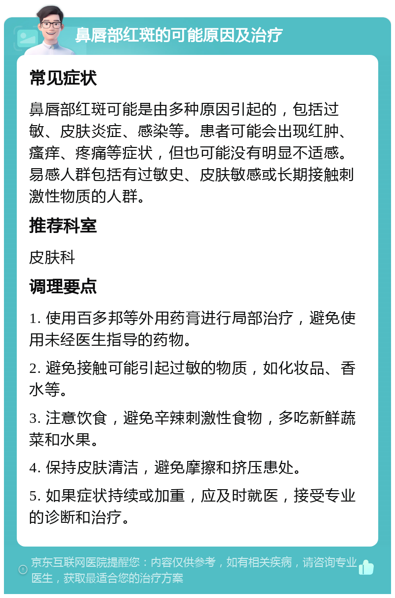 鼻唇部红斑的可能原因及治疗 常见症状 鼻唇部红斑可能是由多种原因引起的，包括过敏、皮肤炎症、感染等。患者可能会出现红肿、瘙痒、疼痛等症状，但也可能没有明显不适感。易感人群包括有过敏史、皮肤敏感或长期接触刺激性物质的人群。 推荐科室 皮肤科 调理要点 1. 使用百多邦等外用药膏进行局部治疗，避免使用未经医生指导的药物。 2. 避免接触可能引起过敏的物质，如化妆品、香水等。 3. 注意饮食，避免辛辣刺激性食物，多吃新鲜蔬菜和水果。 4. 保持皮肤清洁，避免摩擦和挤压患处。 5. 如果症状持续或加重，应及时就医，接受专业的诊断和治疗。