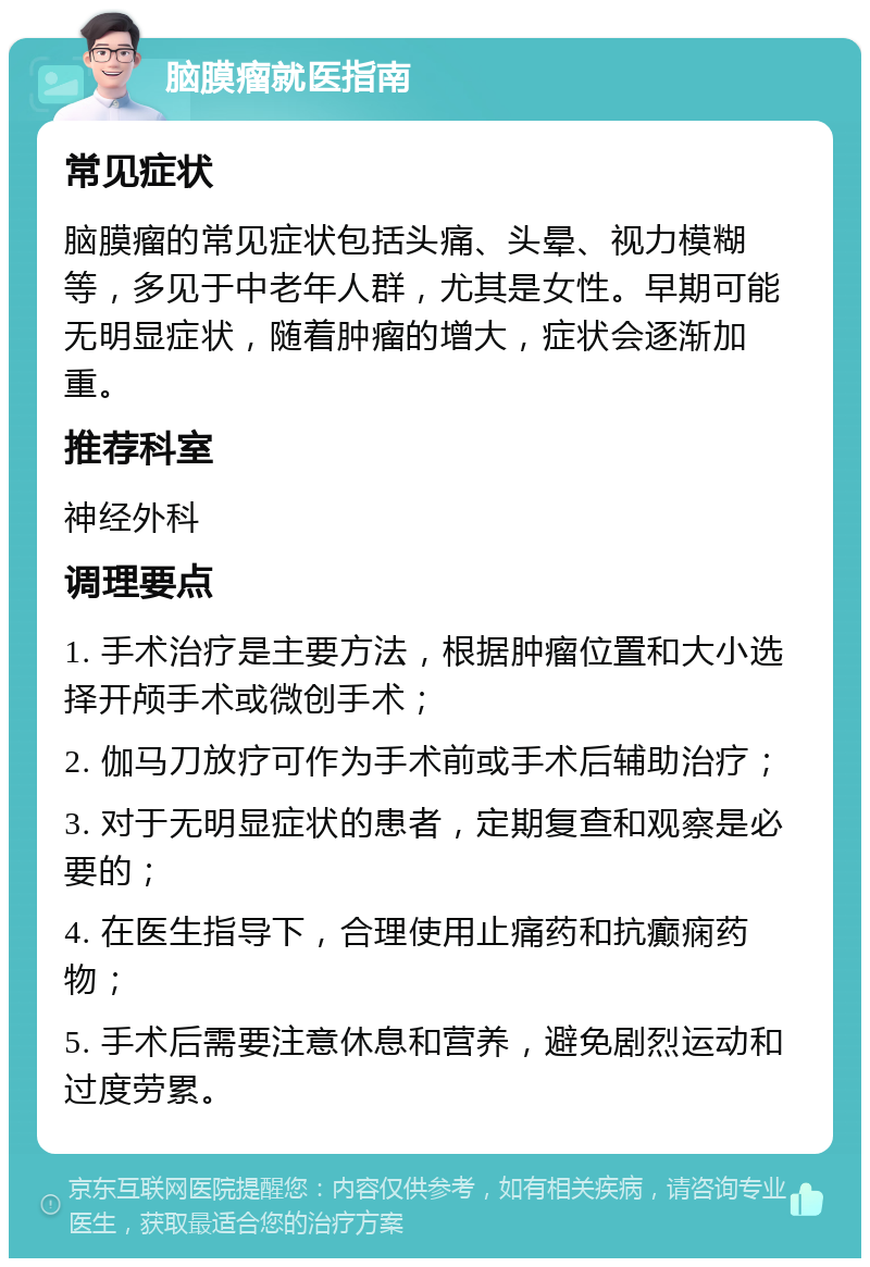 脑膜瘤就医指南 常见症状 脑膜瘤的常见症状包括头痛、头晕、视力模糊等，多见于中老年人群，尤其是女性。早期可能无明显症状，随着肿瘤的增大，症状会逐渐加重。 推荐科室 神经外科 调理要点 1. 手术治疗是主要方法，根据肿瘤位置和大小选择开颅手术或微创手术； 2. 伽马刀放疗可作为手术前或手术后辅助治疗； 3. 对于无明显症状的患者，定期复查和观察是必要的； 4. 在医生指导下，合理使用止痛药和抗癫痫药物； 5. 手术后需要注意休息和营养，避免剧烈运动和过度劳累。