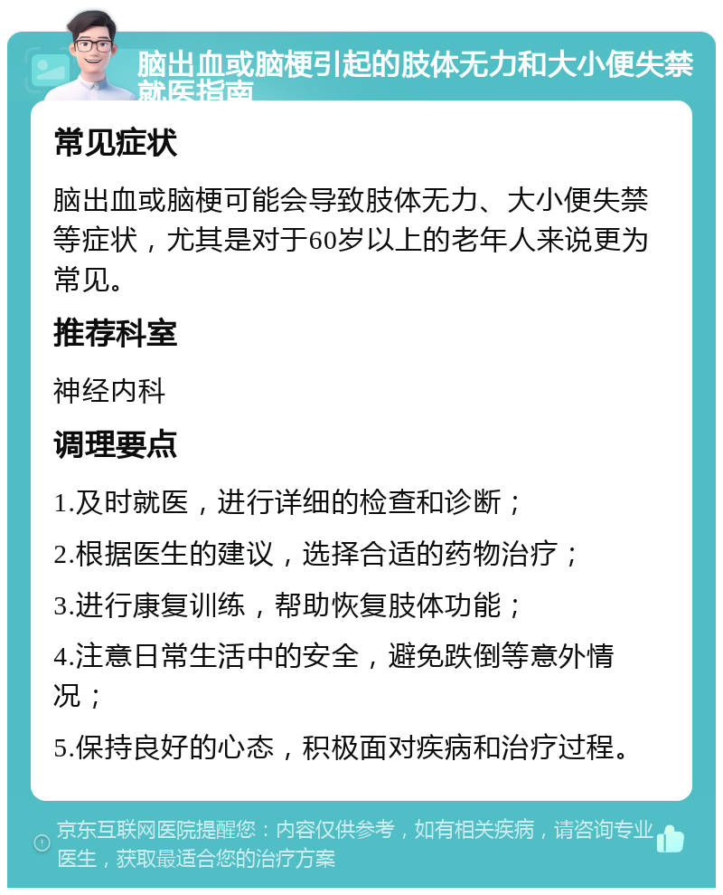 脑出血或脑梗引起的肢体无力和大小便失禁就医指南 常见症状 脑出血或脑梗可能会导致肢体无力、大小便失禁等症状，尤其是对于60岁以上的老年人来说更为常见。 推荐科室 神经内科 调理要点 1.及时就医，进行详细的检查和诊断； 2.根据医生的建议，选择合适的药物治疗； 3.进行康复训练，帮助恢复肢体功能； 4.注意日常生活中的安全，避免跌倒等意外情况； 5.保持良好的心态，积极面对疾病和治疗过程。