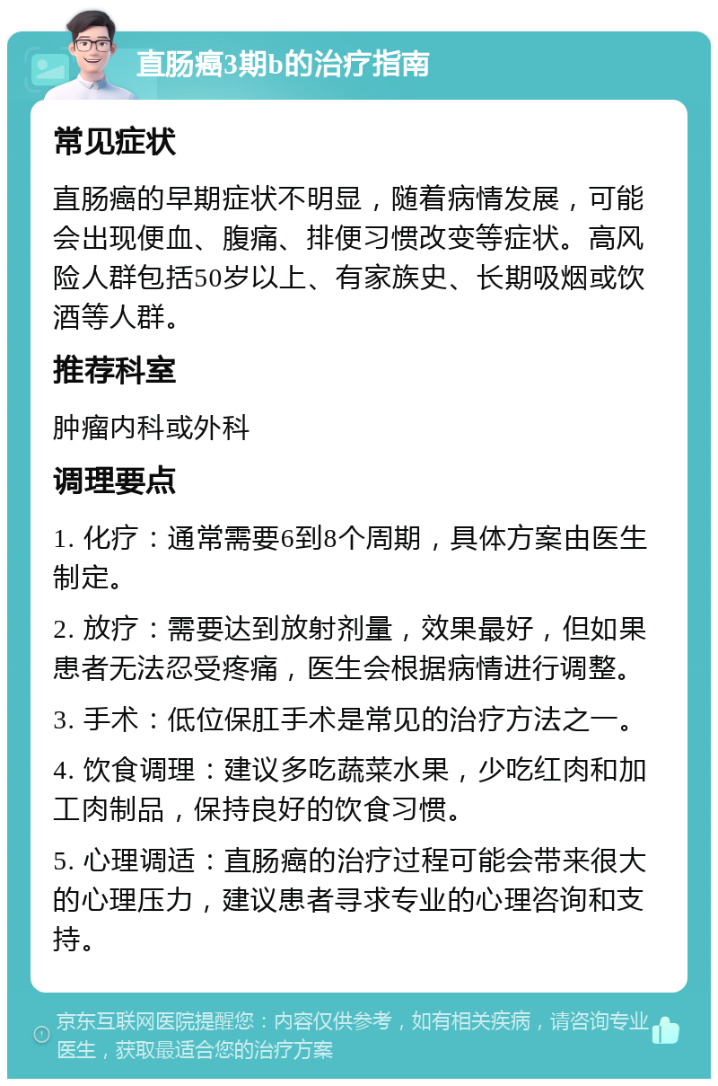 直肠癌3期b的治疗指南 常见症状 直肠癌的早期症状不明显，随着病情发展，可能会出现便血、腹痛、排便习惯改变等症状。高风险人群包括50岁以上、有家族史、长期吸烟或饮酒等人群。 推荐科室 肿瘤内科或外科 调理要点 1. 化疗：通常需要6到8个周期，具体方案由医生制定。 2. 放疗：需要达到放射剂量，效果最好，但如果患者无法忍受疼痛，医生会根据病情进行调整。 3. 手术：低位保肛手术是常见的治疗方法之一。 4. 饮食调理：建议多吃蔬菜水果，少吃红肉和加工肉制品，保持良好的饮食习惯。 5. 心理调适：直肠癌的治疗过程可能会带来很大的心理压力，建议患者寻求专业的心理咨询和支持。