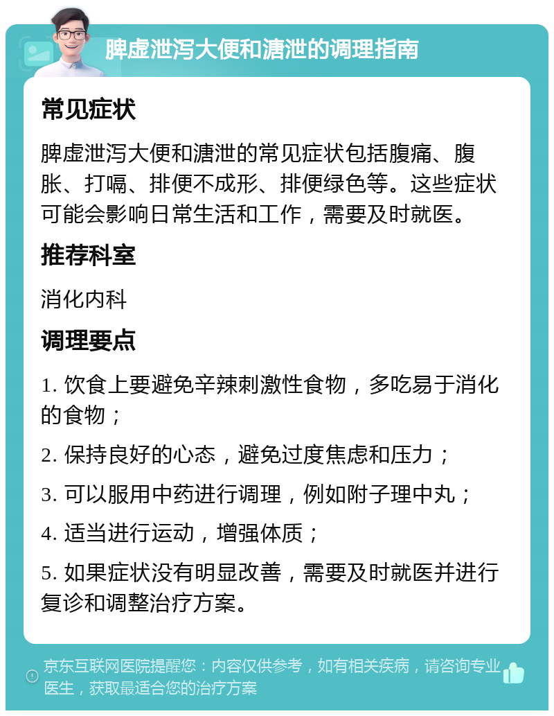 脾虚泄泻大便和溏泄的调理指南 常见症状 脾虚泄泻大便和溏泄的常见症状包括腹痛、腹胀、打嗝、排便不成形、排便绿色等。这些症状可能会影响日常生活和工作，需要及时就医。 推荐科室 消化内科 调理要点 1. 饮食上要避免辛辣刺激性食物，多吃易于消化的食物； 2. 保持良好的心态，避免过度焦虑和压力； 3. 可以服用中药进行调理，例如附子理中丸； 4. 适当进行运动，增强体质； 5. 如果症状没有明显改善，需要及时就医并进行复诊和调整治疗方案。