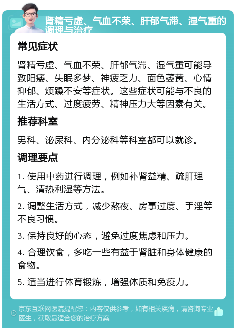 肾精亏虚、气血不荣、肝郁气滞、湿气重的调理与治疗 常见症状 肾精亏虚、气血不荣、肝郁气滞、湿气重可能导致阳痿、失眠多梦、神疲乏力、面色萎黄、心情抑郁、烦躁不安等症状。这些症状可能与不良的生活方式、过度疲劳、精神压力大等因素有关。 推荐科室 男科、泌尿科、内分泌科等科室都可以就诊。 调理要点 1. 使用中药进行调理，例如补肾益精、疏肝理气、清热利湿等方法。 2. 调整生活方式，减少熬夜、房事过度、手淫等不良习惯。 3. 保持良好的心态，避免过度焦虑和压力。 4. 合理饮食，多吃一些有益于肾脏和身体健康的食物。 5. 适当进行体育锻炼，增强体质和免疫力。