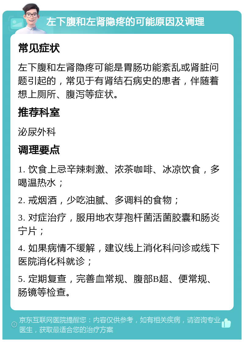 左下腹和左肾隐疼的可能原因及调理 常见症状 左下腹和左肾隐疼可能是胃肠功能紊乱或肾脏问题引起的，常见于有肾结石病史的患者，伴随着想上厕所、腹泻等症状。 推荐科室 泌尿外科 调理要点 1. 饮食上忌辛辣刺激、浓茶咖啡、冰凉饮食，多喝温热水； 2. 戒烟酒，少吃油腻、多调料的食物； 3. 对症治疗，服用地衣芽孢杆菌活菌胶囊和肠炎宁片； 4. 如果病情不缓解，建议线上消化科问诊或线下医院消化科就诊； 5. 定期复查，完善血常规、腹部B超、便常规、肠镜等检查。