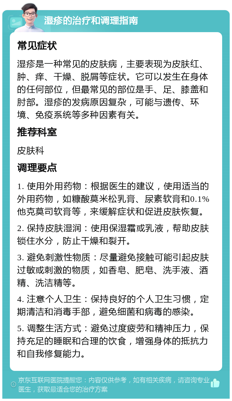 湿疹的治疗和调理指南 常见症状 湿疹是一种常见的皮肤病，主要表现为皮肤红、肿、痒、干燥、脱屑等症状。它可以发生在身体的任何部位，但最常见的部位是手、足、膝盖和肘部。湿疹的发病原因复杂，可能与遗传、环境、免疫系统等多种因素有关。 推荐科室 皮肤科 调理要点 1. 使用外用药物：根据医生的建议，使用适当的外用药物，如糠酸莫米松乳膏、尿素软膏和0.1%他克莫司软膏等，来缓解症状和促进皮肤恢复。 2. 保持皮肤湿润：使用保湿霜或乳液，帮助皮肤锁住水分，防止干燥和裂开。 3. 避免刺激性物质：尽量避免接触可能引起皮肤过敏或刺激的物质，如香皂、肥皂、洗手液、酒精、洗洁精等。 4. 注意个人卫生：保持良好的个人卫生习惯，定期清洁和消毒手部，避免细菌和病毒的感染。 5. 调整生活方式：避免过度疲劳和精神压力，保持充足的睡眠和合理的饮食，增强身体的抵抗力和自我修复能力。