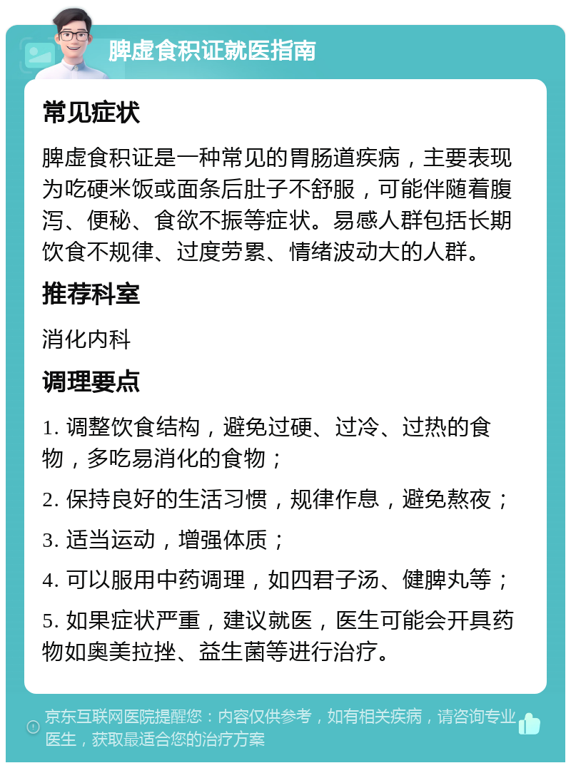 脾虚食积证就医指南 常见症状 脾虚食积证是一种常见的胃肠道疾病，主要表现为吃硬米饭或面条后肚子不舒服，可能伴随着腹泻、便秘、食欲不振等症状。易感人群包括长期饮食不规律、过度劳累、情绪波动大的人群。 推荐科室 消化内科 调理要点 1. 调整饮食结构，避免过硬、过冷、过热的食物，多吃易消化的食物； 2. 保持良好的生活习惯，规律作息，避免熬夜； 3. 适当运动，增强体质； 4. 可以服用中药调理，如四君子汤、健脾丸等； 5. 如果症状严重，建议就医，医生可能会开具药物如奥美拉挫、益生菌等进行治疗。