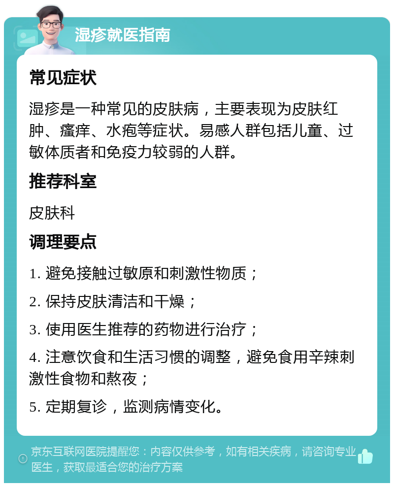 湿疹就医指南 常见症状 湿疹是一种常见的皮肤病，主要表现为皮肤红肿、瘙痒、水疱等症状。易感人群包括儿童、过敏体质者和免疫力较弱的人群。 推荐科室 皮肤科 调理要点 1. 避免接触过敏原和刺激性物质； 2. 保持皮肤清洁和干燥； 3. 使用医生推荐的药物进行治疗； 4. 注意饮食和生活习惯的调整，避免食用辛辣刺激性食物和熬夜； 5. 定期复诊，监测病情变化。