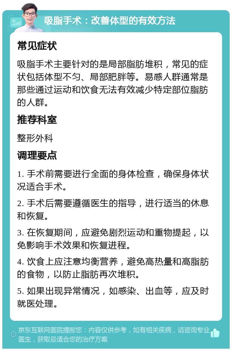 吸脂手术：改善体型的有效方法 常见症状 吸脂手术主要针对的是局部脂肪堆积，常见的症状包括体型不匀、局部肥胖等。易感人群通常是那些通过运动和饮食无法有效减少特定部位脂肪的人群。 推荐科室 整形外科 调理要点 1. 手术前需要进行全面的身体检查，确保身体状况适合手术。 2. 手术后需要遵循医生的指导，进行适当的休息和恢复。 3. 在恢复期间，应避免剧烈运动和重物提起，以免影响手术效果和恢复进程。 4. 饮食上应注意均衡营养，避免高热量和高脂肪的食物，以防止脂肪再次堆积。 5. 如果出现异常情况，如感染、出血等，应及时就医处理。