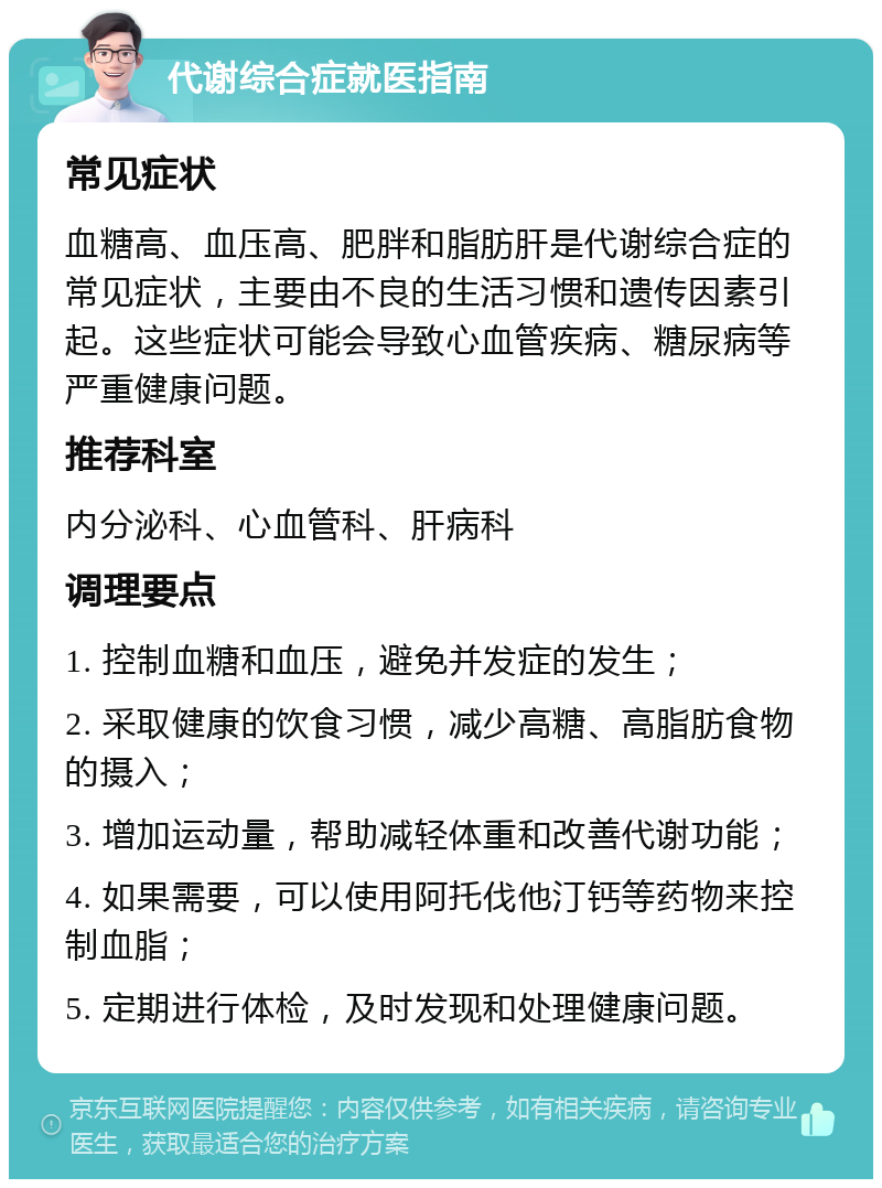 代谢综合症就医指南 常见症状 血糖高、血压高、肥胖和脂肪肝是代谢综合症的常见症状，主要由不良的生活习惯和遗传因素引起。这些症状可能会导致心血管疾病、糖尿病等严重健康问题。 推荐科室 内分泌科、心血管科、肝病科 调理要点 1. 控制血糖和血压，避免并发症的发生； 2. 采取健康的饮食习惯，减少高糖、高脂肪食物的摄入； 3. 增加运动量，帮助减轻体重和改善代谢功能； 4. 如果需要，可以使用阿托伐他汀钙等药物来控制血脂； 5. 定期进行体检，及时发现和处理健康问题。