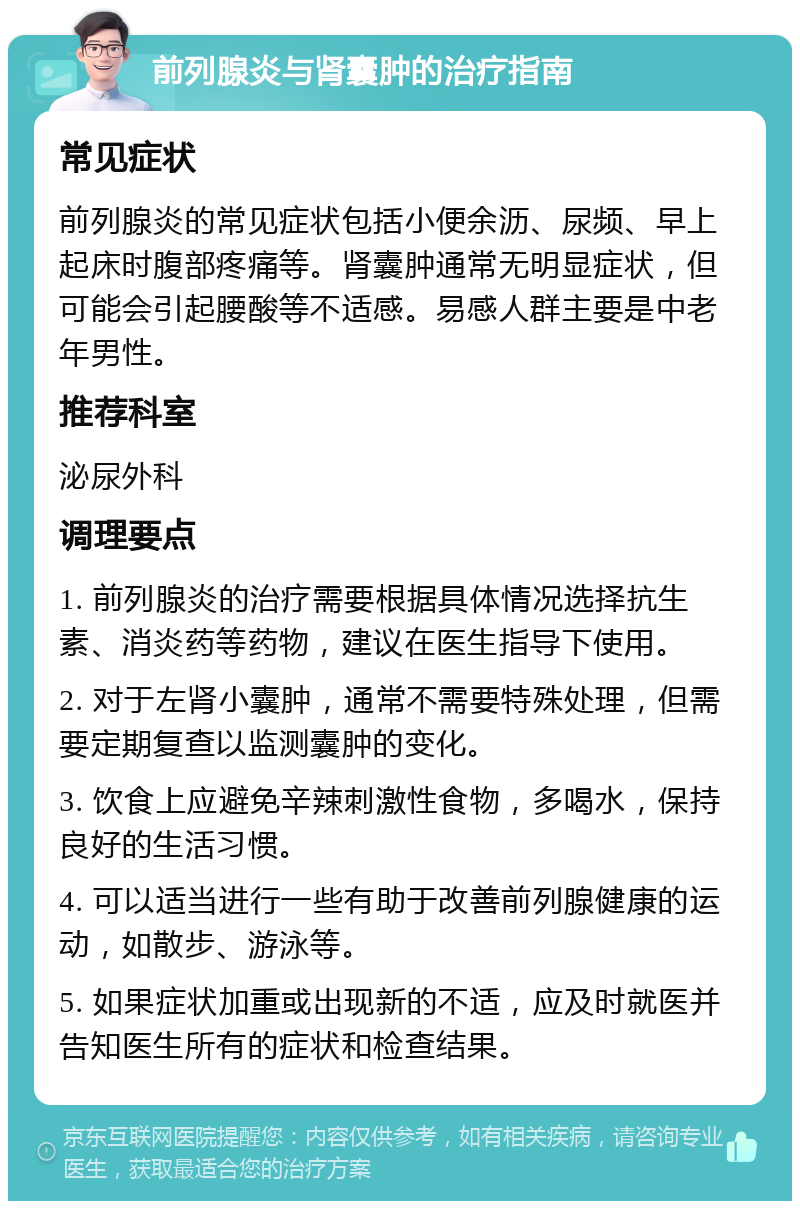 前列腺炎与肾囊肿的治疗指南 常见症状 前列腺炎的常见症状包括小便余沥、尿频、早上起床时腹部疼痛等。肾囊肿通常无明显症状，但可能会引起腰酸等不适感。易感人群主要是中老年男性。 推荐科室 泌尿外科 调理要点 1. 前列腺炎的治疗需要根据具体情况选择抗生素、消炎药等药物，建议在医生指导下使用。 2. 对于左肾小囊肿，通常不需要特殊处理，但需要定期复查以监测囊肿的变化。 3. 饮食上应避免辛辣刺激性食物，多喝水，保持良好的生活习惯。 4. 可以适当进行一些有助于改善前列腺健康的运动，如散步、游泳等。 5. 如果症状加重或出现新的不适，应及时就医并告知医生所有的症状和检查结果。