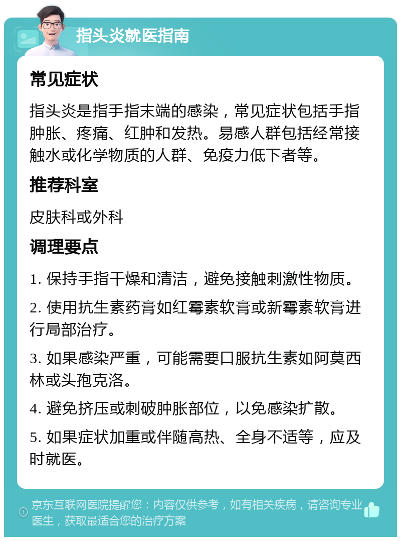 指头炎就医指南 常见症状 指头炎是指手指末端的感染，常见症状包括手指肿胀、疼痛、红肿和发热。易感人群包括经常接触水或化学物质的人群、免疫力低下者等。 推荐科室 皮肤科或外科 调理要点 1. 保持手指干燥和清洁，避免接触刺激性物质。 2. 使用抗生素药膏如红霉素软膏或新霉素软膏进行局部治疗。 3. 如果感染严重，可能需要口服抗生素如阿莫西林或头孢克洛。 4. 避免挤压或刺破肿胀部位，以免感染扩散。 5. 如果症状加重或伴随高热、全身不适等，应及时就医。