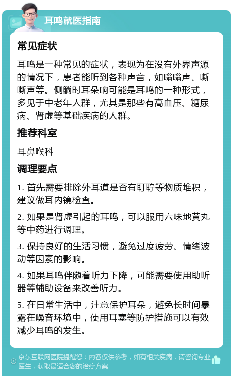 耳鸣就医指南 常见症状 耳鸣是一种常见的症状，表现为在没有外界声源的情况下，患者能听到各种声音，如嗡嗡声、嘶嘶声等。侧躺时耳朵响可能是耳鸣的一种形式，多见于中老年人群，尤其是那些有高血压、糖尿病、肾虚等基础疾病的人群。 推荐科室 耳鼻喉科 调理要点 1. 首先需要排除外耳道是否有耵聍等物质堆积，建议做耳内镜检查。 2. 如果是肾虚引起的耳鸣，可以服用六味地黄丸等中药进行调理。 3. 保持良好的生活习惯，避免过度疲劳、情绪波动等因素的影响。 4. 如果耳鸣伴随着听力下降，可能需要使用助听器等辅助设备来改善听力。 5. 在日常生活中，注意保护耳朵，避免长时间暴露在噪音环境中，使用耳塞等防护措施可以有效减少耳鸣的发生。