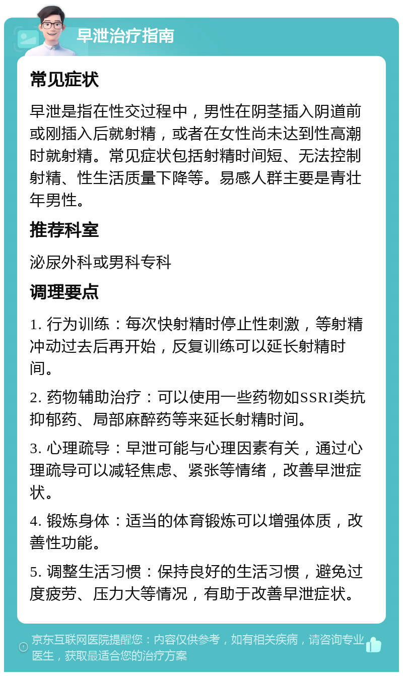 早泄治疗指南 常见症状 早泄是指在性交过程中，男性在阴茎插入阴道前或刚插入后就射精，或者在女性尚未达到性高潮时就射精。常见症状包括射精时间短、无法控制射精、性生活质量下降等。易感人群主要是青壮年男性。 推荐科室 泌尿外科或男科专科 调理要点 1. 行为训练：每次快射精时停止性刺激，等射精冲动过去后再开始，反复训练可以延长射精时间。 2. 药物辅助治疗：可以使用一些药物如SSRI类抗抑郁药、局部麻醉药等来延长射精时间。 3. 心理疏导：早泄可能与心理因素有关，通过心理疏导可以减轻焦虑、紧张等情绪，改善早泄症状。 4. 锻炼身体：适当的体育锻炼可以增强体质，改善性功能。 5. 调整生活习惯：保持良好的生活习惯，避免过度疲劳、压力大等情况，有助于改善早泄症状。