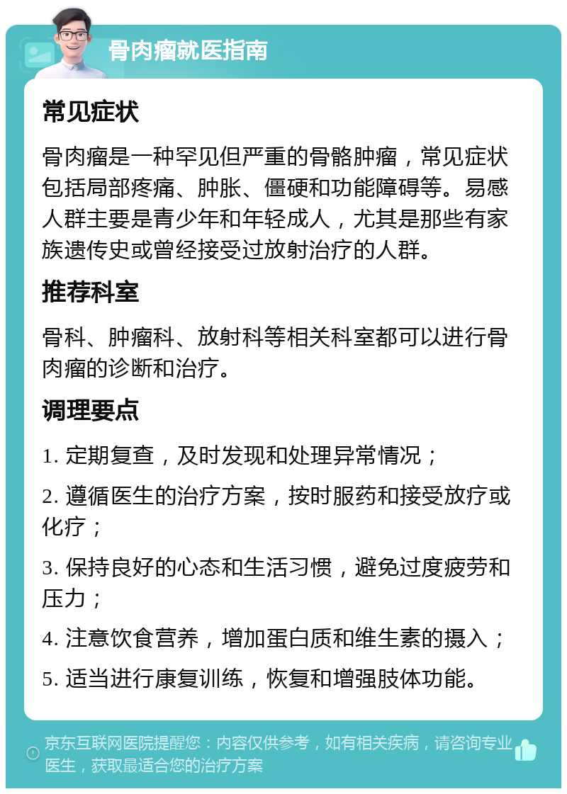 骨肉瘤就医指南 常见症状 骨肉瘤是一种罕见但严重的骨骼肿瘤，常见症状包括局部疼痛、肿胀、僵硬和功能障碍等。易感人群主要是青少年和年轻成人，尤其是那些有家族遗传史或曾经接受过放射治疗的人群。 推荐科室 骨科、肿瘤科、放射科等相关科室都可以进行骨肉瘤的诊断和治疗。 调理要点 1. 定期复查，及时发现和处理异常情况； 2. 遵循医生的治疗方案，按时服药和接受放疗或化疗； 3. 保持良好的心态和生活习惯，避免过度疲劳和压力； 4. 注意饮食营养，增加蛋白质和维生素的摄入； 5. 适当进行康复训练，恢复和增强肢体功能。