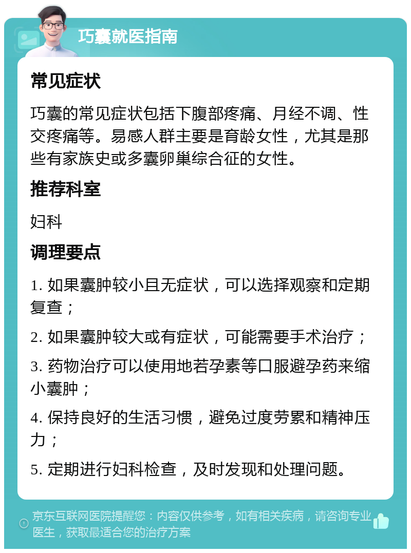 巧囊就医指南 常见症状 巧囊的常见症状包括下腹部疼痛、月经不调、性交疼痛等。易感人群主要是育龄女性，尤其是那些有家族史或多囊卵巢综合征的女性。 推荐科室 妇科 调理要点 1. 如果囊肿较小且无症状，可以选择观察和定期复查； 2. 如果囊肿较大或有症状，可能需要手术治疗； 3. 药物治疗可以使用地若孕素等口服避孕药来缩小囊肿； 4. 保持良好的生活习惯，避免过度劳累和精神压力； 5. 定期进行妇科检查，及时发现和处理问题。