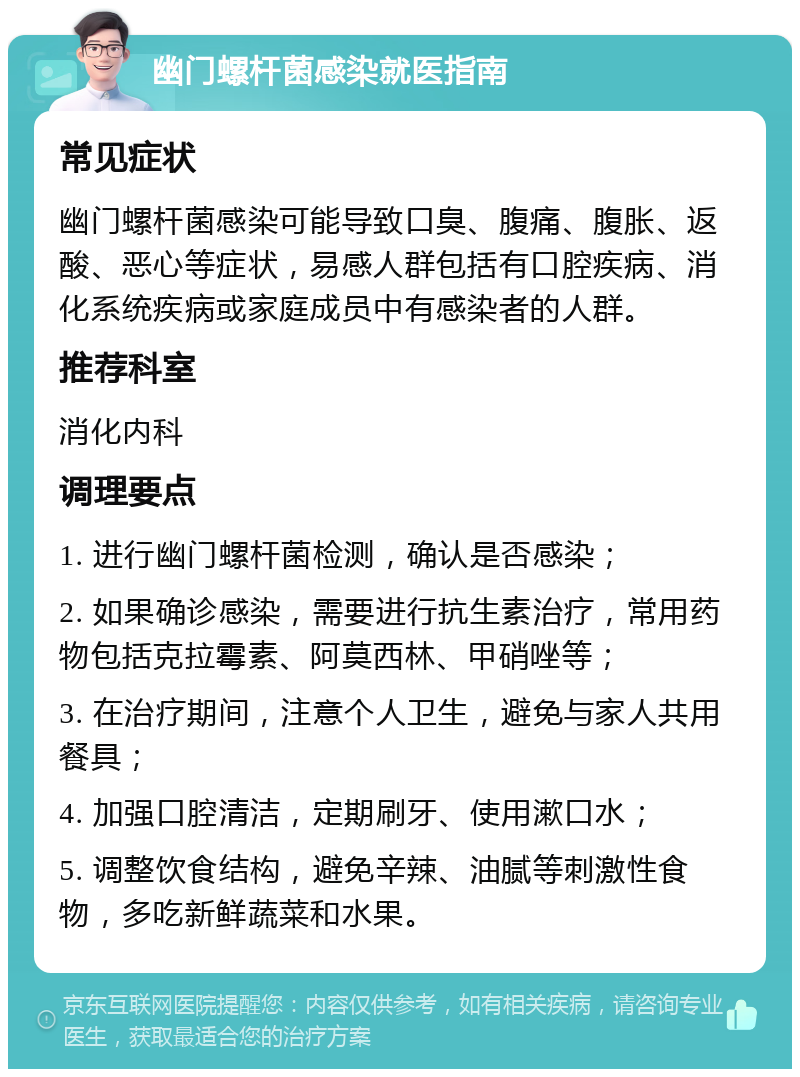 幽门螺杆菌感染就医指南 常见症状 幽门螺杆菌感染可能导致口臭、腹痛、腹胀、返酸、恶心等症状，易感人群包括有口腔疾病、消化系统疾病或家庭成员中有感染者的人群。 推荐科室 消化内科 调理要点 1. 进行幽门螺杆菌检测，确认是否感染； 2. 如果确诊感染，需要进行抗生素治疗，常用药物包括克拉霉素、阿莫西林、甲硝唑等； 3. 在治疗期间，注意个人卫生，避免与家人共用餐具； 4. 加强口腔清洁，定期刷牙、使用漱口水； 5. 调整饮食结构，避免辛辣、油腻等刺激性食物，多吃新鲜蔬菜和水果。