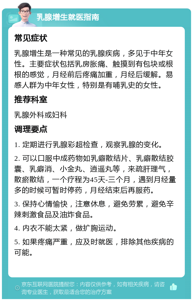 乳腺增生就医指南 常见症状 乳腺增生是一种常见的乳腺疾病，多见于中年女性。主要症状包括乳房胀痛、触摸到有包块或根根的感觉，月经前后疼痛加重，月经后缓解。易感人群为中年女性，特别是有哺乳史的女性。 推荐科室 乳腺外科或妇科 调理要点 1. 定期进行乳腺彩超检查，观察乳腺的变化。 2. 可以口服中成药物如乳癖散结片、乳癖散结胶囊、乳癖消、小金丸、逍遥丸等，来疏肝理气，散瘀散结，一个疗程为45天-三个月，遇到月经量多的时候可暂时停药，月经结束后再服药。 3. 保持心情愉快，注意休息，避免劳累，避免辛辣刺激食品及油炸食品。 4. 内衣不能太紧，做扩胸运动。 5. 如果疼痛严重，应及时就医，排除其他疾病的可能。