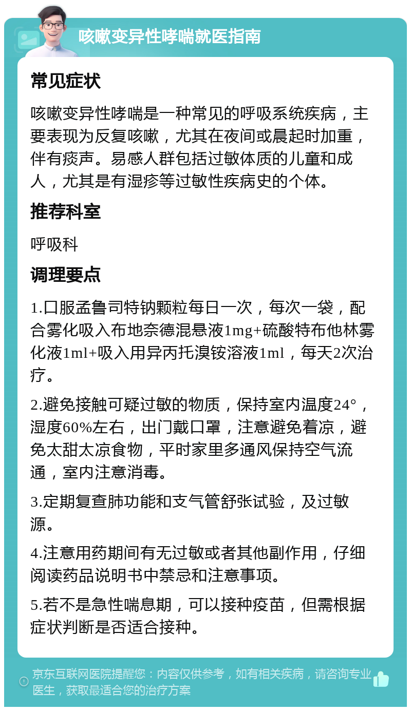 咳嗽变异性哮喘就医指南 常见症状 咳嗽变异性哮喘是一种常见的呼吸系统疾病，主要表现为反复咳嗽，尤其在夜间或晨起时加重，伴有痰声。易感人群包括过敏体质的儿童和成人，尤其是有湿疹等过敏性疾病史的个体。 推荐科室 呼吸科 调理要点 1.口服孟鲁司特钠颗粒每日一次，每次一袋，配合雾化吸入布地奈德混悬液1mg+硫酸特布他林雾化液1ml+吸入用异丙托溴铵溶液1ml，每天2次治疗。 2.避免接触可疑过敏的物质，保持室内温度24°，湿度60%左右，出门戴口罩，注意避免着凉，避免太甜太凉食物，平时家里多通风保持空气流通，室内注意消毒。 3.定期复查肺功能和支气管舒张试验，及过敏源。 4.注意用药期间有无过敏或者其他副作用，仔细阅读药品说明书中禁忌和注意事项。 5.若不是急性喘息期，可以接种疫苗，但需根据症状判断是否适合接种。