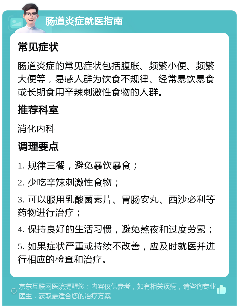 肠道炎症就医指南 常见症状 肠道炎症的常见症状包括腹胀、频繁小便、频繁大便等，易感人群为饮食不规律、经常暴饮暴食或长期食用辛辣刺激性食物的人群。 推荐科室 消化内科 调理要点 1. 规律三餐，避免暴饮暴食； 2. 少吃辛辣刺激性食物； 3. 可以服用乳酸菌素片、胃肠安丸、西沙必利等药物进行治疗； 4. 保持良好的生活习惯，避免熬夜和过度劳累； 5. 如果症状严重或持续不改善，应及时就医并进行相应的检查和治疗。