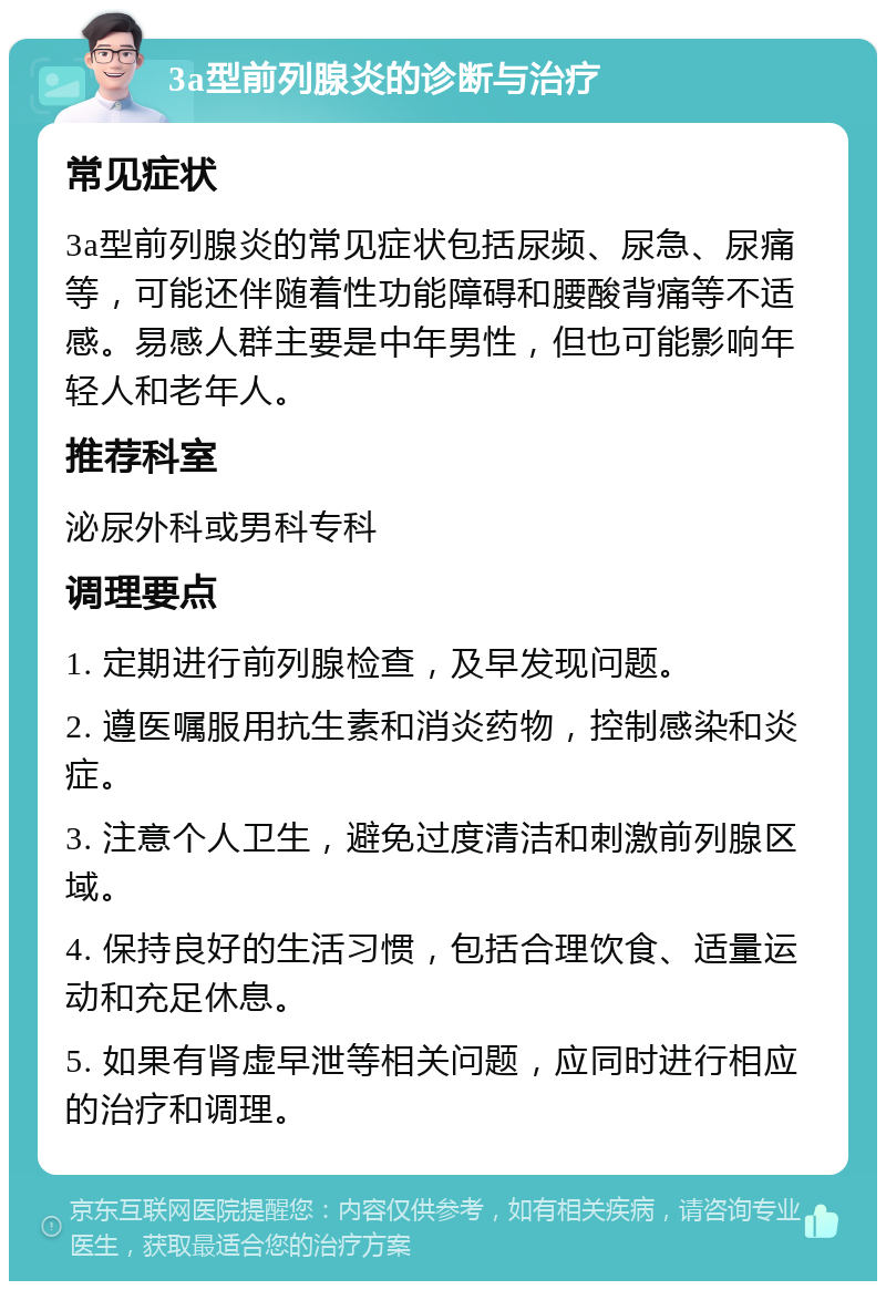 3a型前列腺炎的诊断与治疗 常见症状 3a型前列腺炎的常见症状包括尿频、尿急、尿痛等，可能还伴随着性功能障碍和腰酸背痛等不适感。易感人群主要是中年男性，但也可能影响年轻人和老年人。 推荐科室 泌尿外科或男科专科 调理要点 1. 定期进行前列腺检查，及早发现问题。 2. 遵医嘱服用抗生素和消炎药物，控制感染和炎症。 3. 注意个人卫生，避免过度清洁和刺激前列腺区域。 4. 保持良好的生活习惯，包括合理饮食、适量运动和充足休息。 5. 如果有肾虚早泄等相关问题，应同时进行相应的治疗和调理。