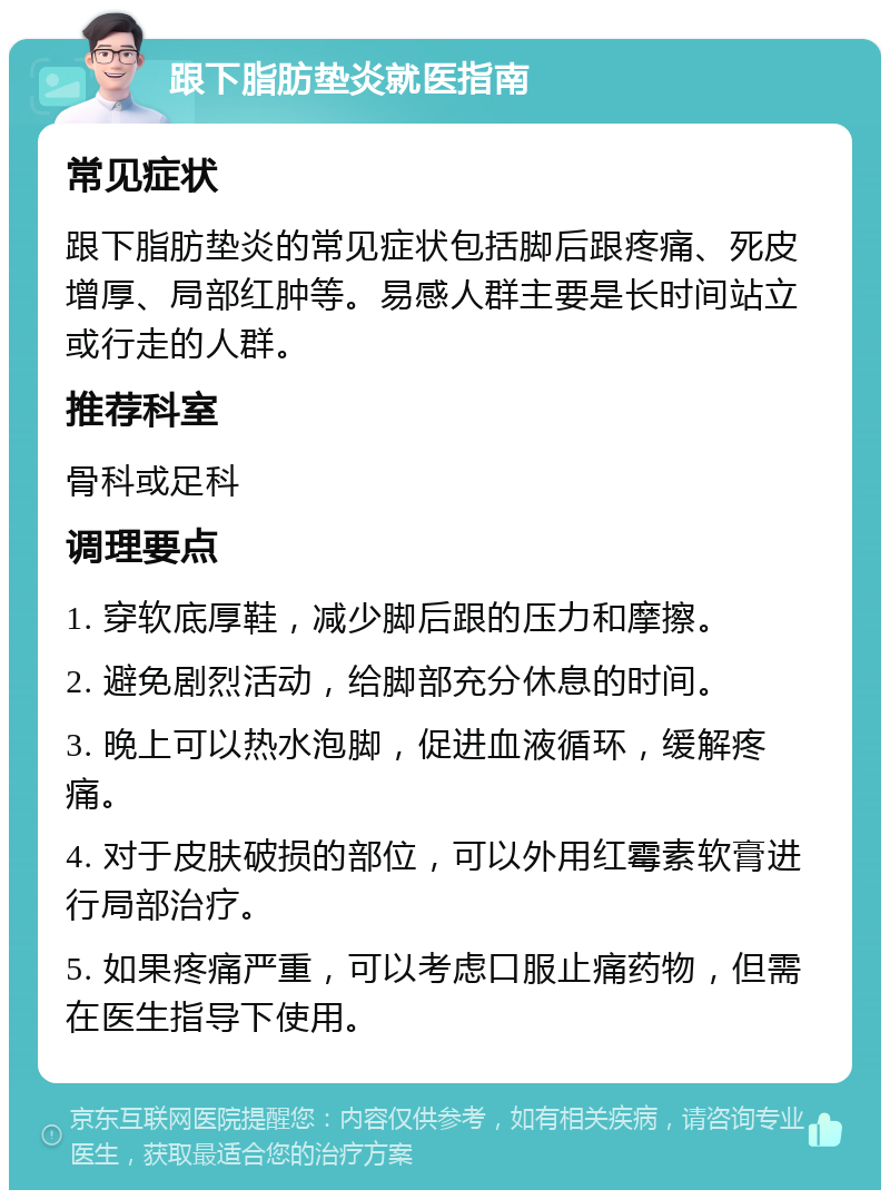 跟下脂肪垫炎就医指南 常见症状 跟下脂肪垫炎的常见症状包括脚后跟疼痛、死皮增厚、局部红肿等。易感人群主要是长时间站立或行走的人群。 推荐科室 骨科或足科 调理要点 1. 穿软底厚鞋，减少脚后跟的压力和摩擦。 2. 避免剧烈活动，给脚部充分休息的时间。 3. 晚上可以热水泡脚，促进血液循环，缓解疼痛。 4. 对于皮肤破损的部位，可以外用红霉素软膏进行局部治疗。 5. 如果疼痛严重，可以考虑口服止痛药物，但需在医生指导下使用。