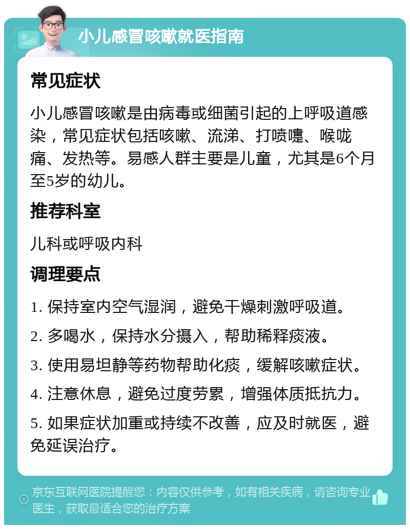 小儿感冒咳嗽就医指南 常见症状 小儿感冒咳嗽是由病毒或细菌引起的上呼吸道感染，常见症状包括咳嗽、流涕、打喷嚏、喉咙痛、发热等。易感人群主要是儿童，尤其是6个月至5岁的幼儿。 推荐科室 儿科或呼吸内科 调理要点 1. 保持室内空气湿润，避免干燥刺激呼吸道。 2. 多喝水，保持水分摄入，帮助稀释痰液。 3. 使用易坦静等药物帮助化痰，缓解咳嗽症状。 4. 注意休息，避免过度劳累，增强体质抵抗力。 5. 如果症状加重或持续不改善，应及时就医，避免延误治疗。