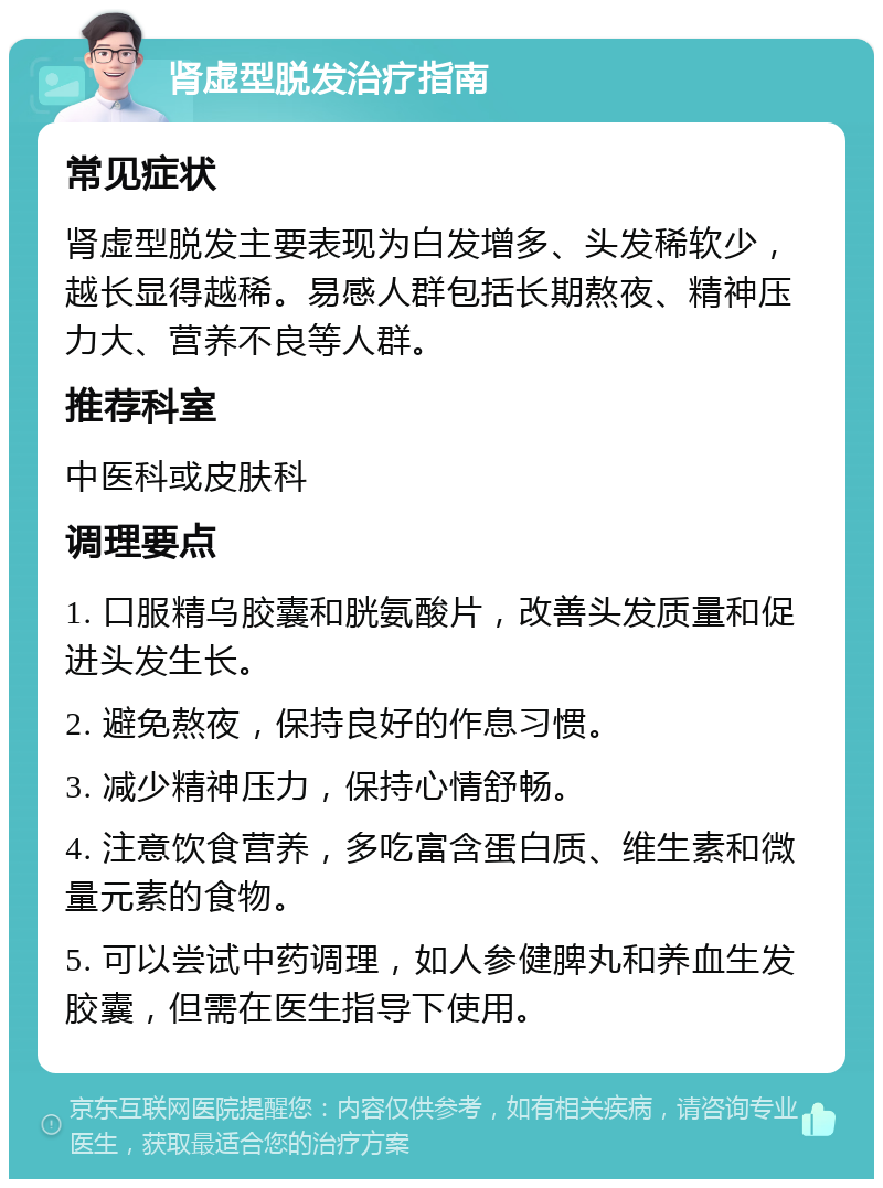 肾虚型脱发治疗指南 常见症状 肾虚型脱发主要表现为白发增多、头发稀软少，越长显得越稀。易感人群包括长期熬夜、精神压力大、营养不良等人群。 推荐科室 中医科或皮肤科 调理要点 1. 口服精乌胶囊和胱氨酸片，改善头发质量和促进头发生长。 2. 避免熬夜，保持良好的作息习惯。 3. 减少精神压力，保持心情舒畅。 4. 注意饮食营养，多吃富含蛋白质、维生素和微量元素的食物。 5. 可以尝试中药调理，如人参健脾丸和养血生发胶囊，但需在医生指导下使用。