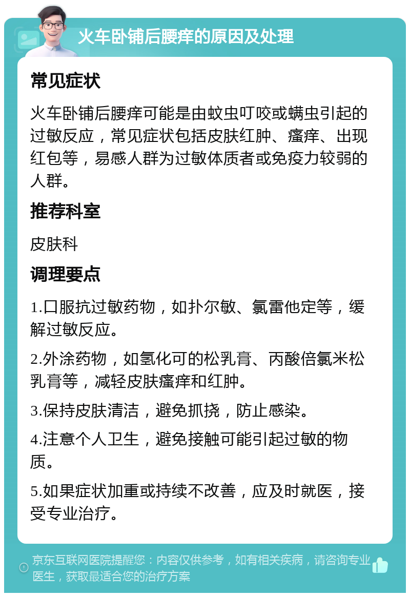 火车卧铺后腰痒的原因及处理 常见症状 火车卧铺后腰痒可能是由蚊虫叮咬或螨虫引起的过敏反应，常见症状包括皮肤红肿、瘙痒、出现红包等，易感人群为过敏体质者或免疫力较弱的人群。 推荐科室 皮肤科 调理要点 1.口服抗过敏药物，如扑尔敏、氯雷他定等，缓解过敏反应。 2.外涂药物，如氢化可的松乳膏、丙酸倍氯米松乳膏等，减轻皮肤瘙痒和红肿。 3.保持皮肤清洁，避免抓挠，防止感染。 4.注意个人卫生，避免接触可能引起过敏的物质。 5.如果症状加重或持续不改善，应及时就医，接受专业治疗。