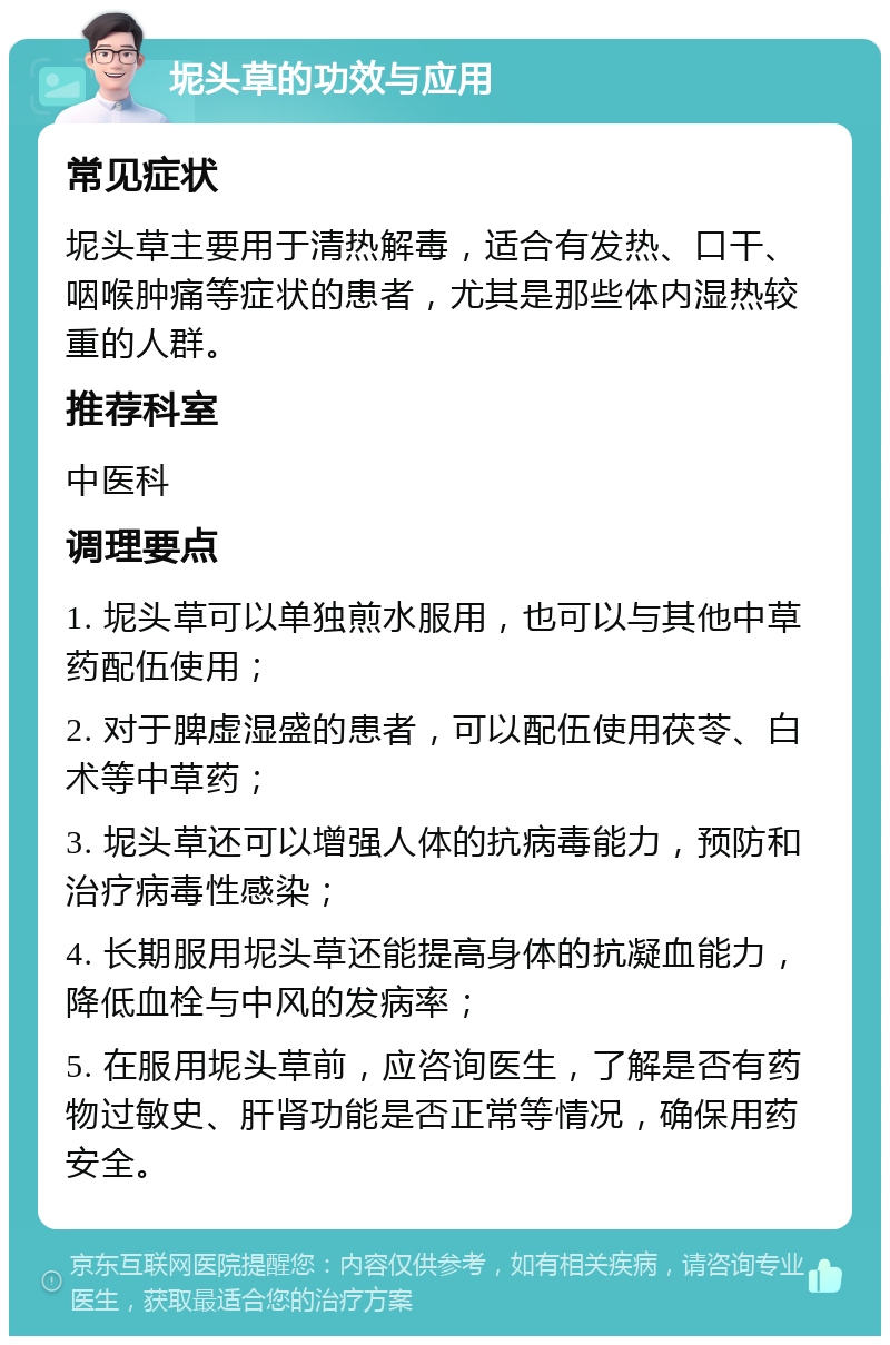 坭头草的功效与应用 常见症状 坭头草主要用于清热解毒，适合有发热、口干、咽喉肿痛等症状的患者，尤其是那些体内湿热较重的人群。 推荐科室 中医科 调理要点 1. 坭头草可以单独煎水服用，也可以与其他中草药配伍使用； 2. 对于脾虚湿盛的患者，可以配伍使用茯苓、白术等中草药； 3. 坭头草还可以增强人体的抗病毒能力，预防和治疗病毒性感染； 4. 长期服用坭头草还能提高身体的抗凝血能力，降低血栓与中风的发病率； 5. 在服用坭头草前，应咨询医生，了解是否有药物过敏史、肝肾功能是否正常等情况，确保用药安全。