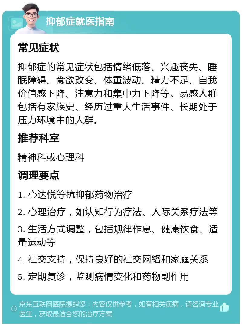 抑郁症就医指南 常见症状 抑郁症的常见症状包括情绪低落、兴趣丧失、睡眠障碍、食欲改变、体重波动、精力不足、自我价值感下降、注意力和集中力下降等。易感人群包括有家族史、经历过重大生活事件、长期处于压力环境中的人群。 推荐科室 精神科或心理科 调理要点 1. 心达悦等抗抑郁药物治疗 2. 心理治疗，如认知行为疗法、人际关系疗法等 3. 生活方式调整，包括规律作息、健康饮食、适量运动等 4. 社交支持，保持良好的社交网络和家庭关系 5. 定期复诊，监测病情变化和药物副作用