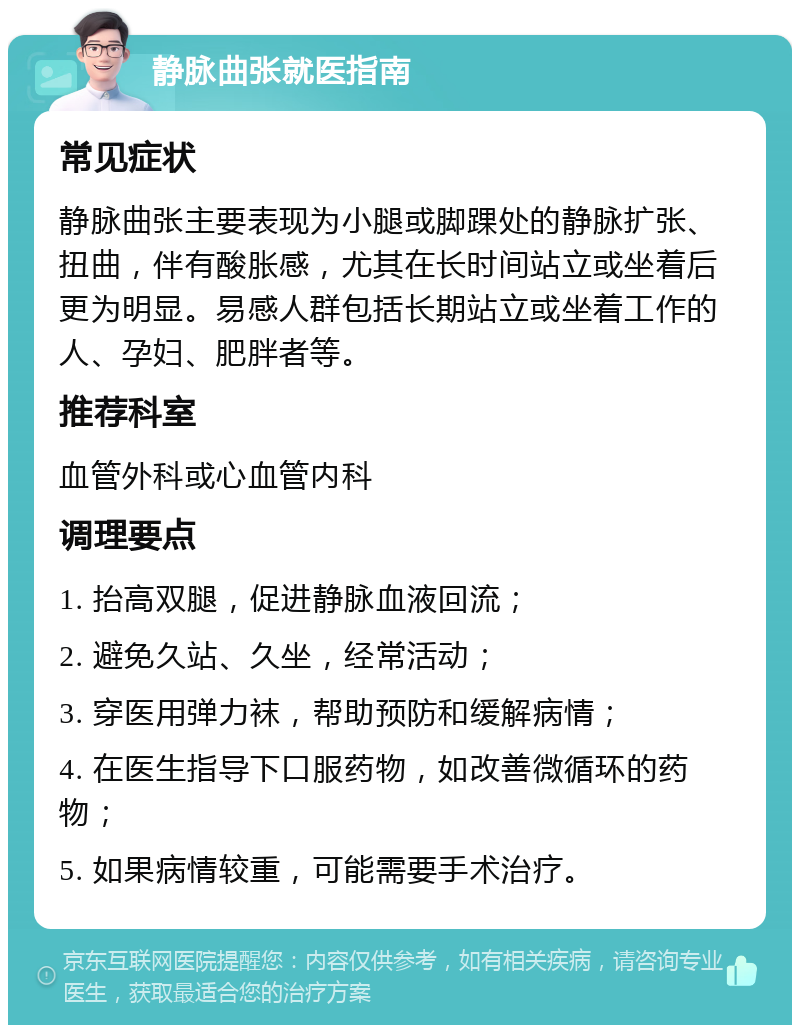 静脉曲张就医指南 常见症状 静脉曲张主要表现为小腿或脚踝处的静脉扩张、扭曲，伴有酸胀感，尤其在长时间站立或坐着后更为明显。易感人群包括长期站立或坐着工作的人、孕妇、肥胖者等。 推荐科室 血管外科或心血管内科 调理要点 1. 抬高双腿，促进静脉血液回流； 2. 避免久站、久坐，经常活动； 3. 穿医用弹力袜，帮助预防和缓解病情； 4. 在医生指导下口服药物，如改善微循环的药物； 5. 如果病情较重，可能需要手术治疗。