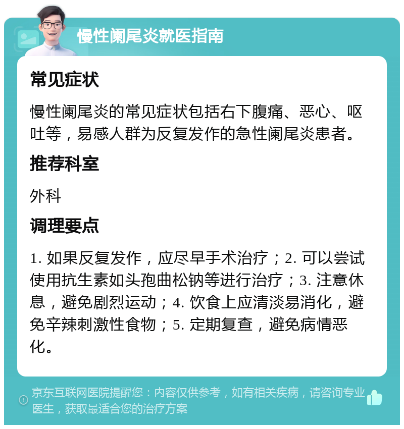 慢性阑尾炎就医指南 常见症状 慢性阑尾炎的常见症状包括右下腹痛、恶心、呕吐等，易感人群为反复发作的急性阑尾炎患者。 推荐科室 外科 调理要点 1. 如果反复发作，应尽早手术治疗；2. 可以尝试使用抗生素如头孢曲松钠等进行治疗；3. 注意休息，避免剧烈运动；4. 饮食上应清淡易消化，避免辛辣刺激性食物；5. 定期复查，避免病情恶化。