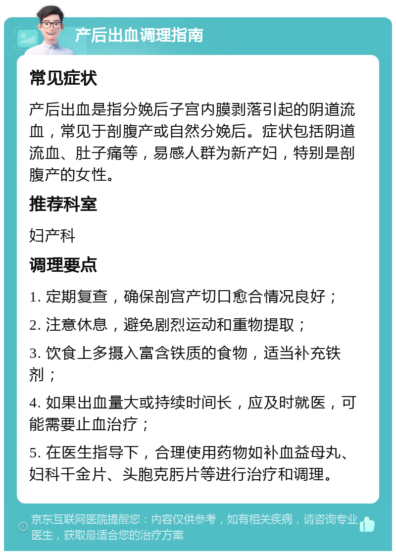 产后出血调理指南 常见症状 产后出血是指分娩后子宫内膜剥落引起的阴道流血，常见于剖腹产或自然分娩后。症状包括阴道流血、肚子痛等，易感人群为新产妇，特别是剖腹产的女性。 推荐科室 妇产科 调理要点 1. 定期复查，确保剖宫产切口愈合情况良好； 2. 注意休息，避免剧烈运动和重物提取； 3. 饮食上多摄入富含铁质的食物，适当补充铁剂； 4. 如果出血量大或持续时间长，应及时就医，可能需要止血治疗； 5. 在医生指导下，合理使用药物如补血益母丸、妇科千金片、头胞克肟片等进行治疗和调理。