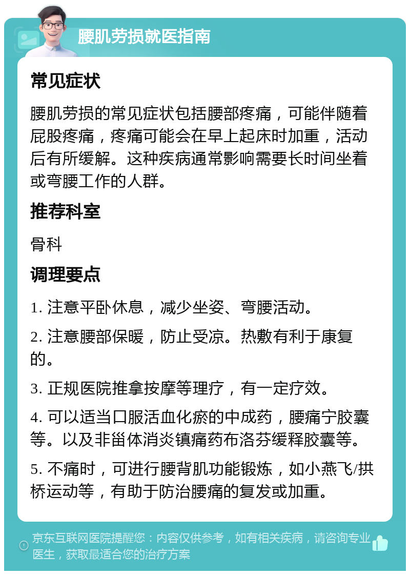 腰肌劳损就医指南 常见症状 腰肌劳损的常见症状包括腰部疼痛，可能伴随着屁股疼痛，疼痛可能会在早上起床时加重，活动后有所缓解。这种疾病通常影响需要长时间坐着或弯腰工作的人群。 推荐科室 骨科 调理要点 1. 注意平卧休息，减少坐姿、弯腰活动。 2. 注意腰部保暖，防止受凉。热敷有利于康复的。 3. 正规医院推拿按摩等理疗，有一定疗效。 4. 可以适当口服活血化瘀的中成药，腰痛宁胶囊等。以及非甾体消炎镇痛药布洛芬缓释胶囊等。 5. 不痛时，可进行腰背肌功能锻炼，如小燕飞/拱桥运动等，有助于防治腰痛的复发或加重。