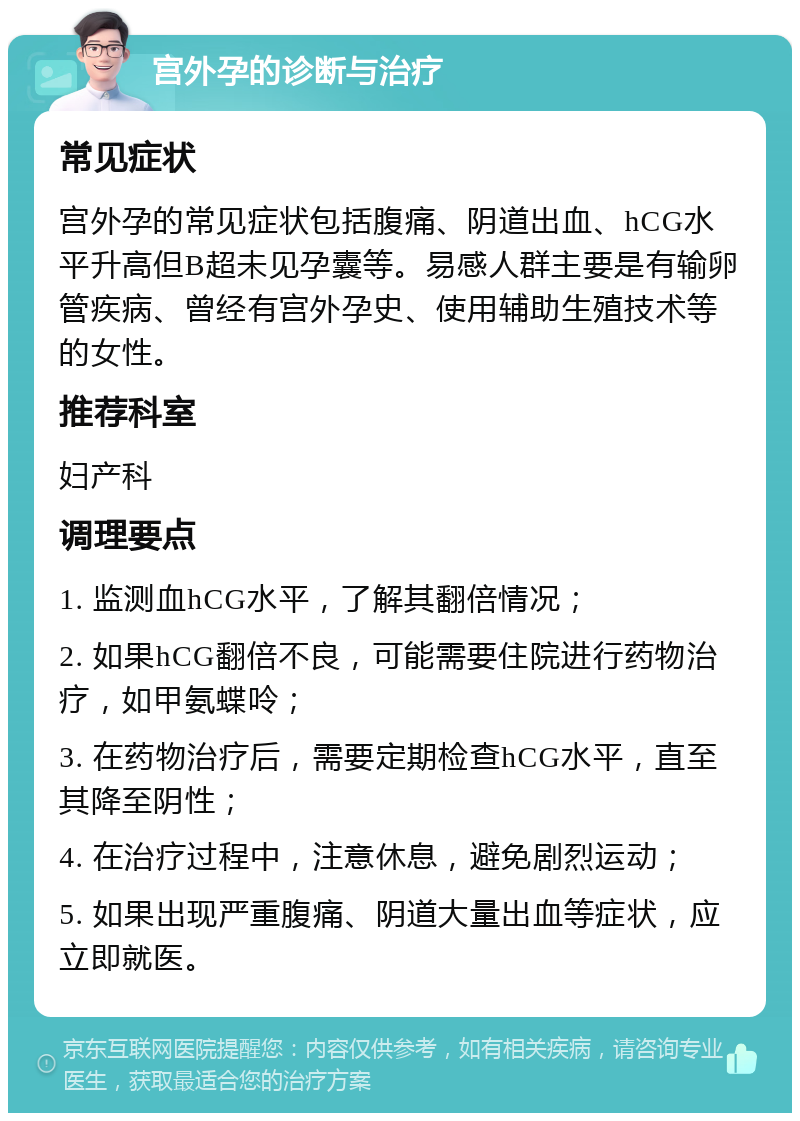 宫外孕的诊断与治疗 常见症状 宫外孕的常见症状包括腹痛、阴道出血、hCG水平升高但B超未见孕囊等。易感人群主要是有输卵管疾病、曾经有宫外孕史、使用辅助生殖技术等的女性。 推荐科室 妇产科 调理要点 1. 监测血hCG水平，了解其翻倍情况； 2. 如果hCG翻倍不良，可能需要住院进行药物治疗，如甲氨蝶呤； 3. 在药物治疗后，需要定期检查hCG水平，直至其降至阴性； 4. 在治疗过程中，注意休息，避免剧烈运动； 5. 如果出现严重腹痛、阴道大量出血等症状，应立即就医。