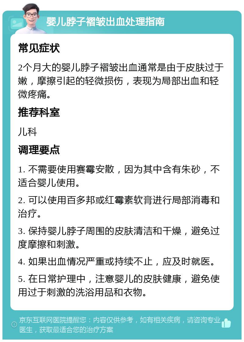 婴儿脖子褶皱出血处理指南 常见症状 2个月大的婴儿脖子褶皱出血通常是由于皮肤过于嫩，摩擦引起的轻微损伤，表现为局部出血和轻微疼痛。 推荐科室 儿科 调理要点 1. 不需要使用赛霉安散，因为其中含有朱砂，不适合婴儿使用。 2. 可以使用百多邦或红霉素软膏进行局部消毒和治疗。 3. 保持婴儿脖子周围的皮肤清洁和干燥，避免过度摩擦和刺激。 4. 如果出血情况严重或持续不止，应及时就医。 5. 在日常护理中，注意婴儿的皮肤健康，避免使用过于刺激的洗浴用品和衣物。