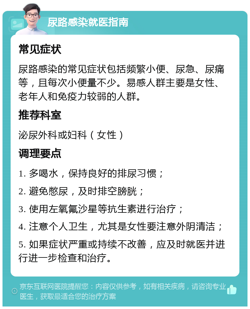 尿路感染就医指南 常见症状 尿路感染的常见症状包括频繁小便、尿急、尿痛等，且每次小便量不少。易感人群主要是女性、老年人和免疫力较弱的人群。 推荐科室 泌尿外科或妇科（女性） 调理要点 1. 多喝水，保持良好的排尿习惯； 2. 避免憋尿，及时排空膀胱； 3. 使用左氧氟沙星等抗生素进行治疗； 4. 注意个人卫生，尤其是女性要注意外阴清洁； 5. 如果症状严重或持续不改善，应及时就医并进行进一步检查和治疗。