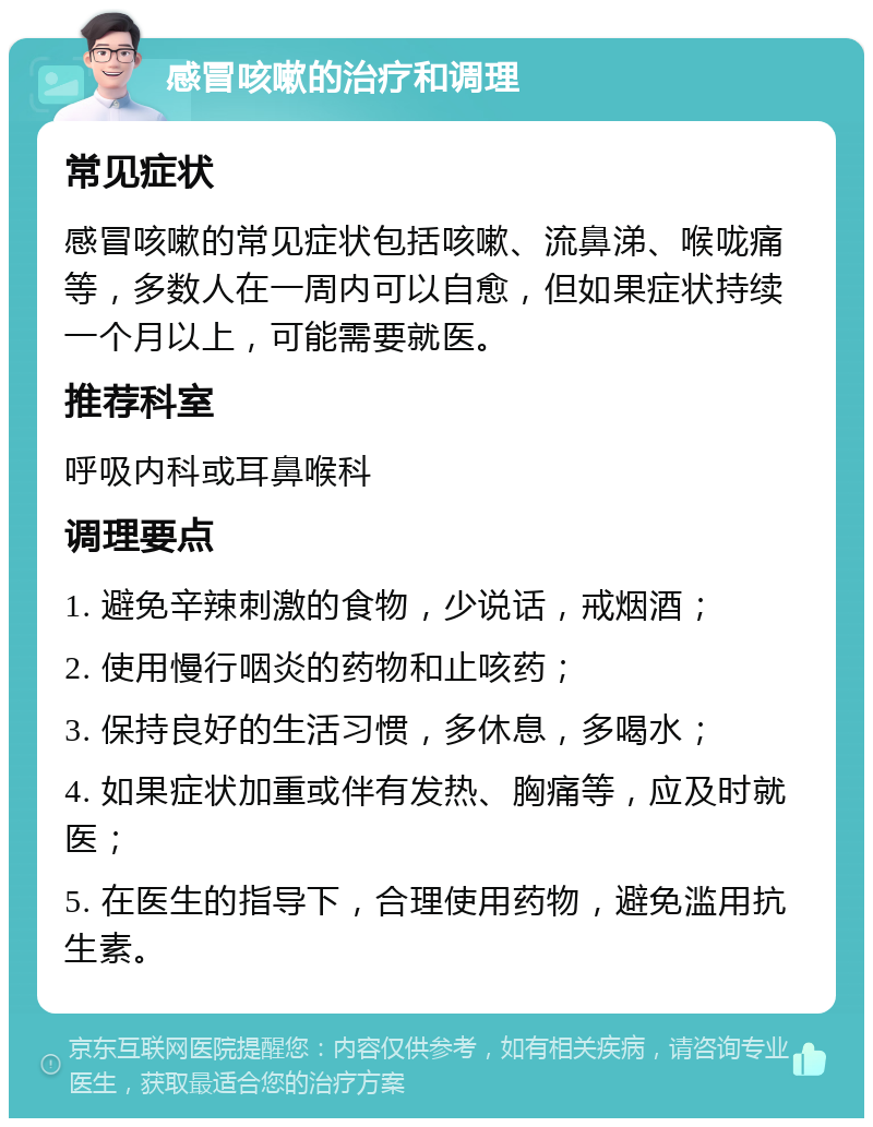 感冒咳嗽的治疗和调理 常见症状 感冒咳嗽的常见症状包括咳嗽、流鼻涕、喉咙痛等，多数人在一周内可以自愈，但如果症状持续一个月以上，可能需要就医。 推荐科室 呼吸内科或耳鼻喉科 调理要点 1. 避免辛辣刺激的食物，少说话，戒烟酒； 2. 使用慢行咽炎的药物和止咳药； 3. 保持良好的生活习惯，多休息，多喝水； 4. 如果症状加重或伴有发热、胸痛等，应及时就医； 5. 在医生的指导下，合理使用药物，避免滥用抗生素。