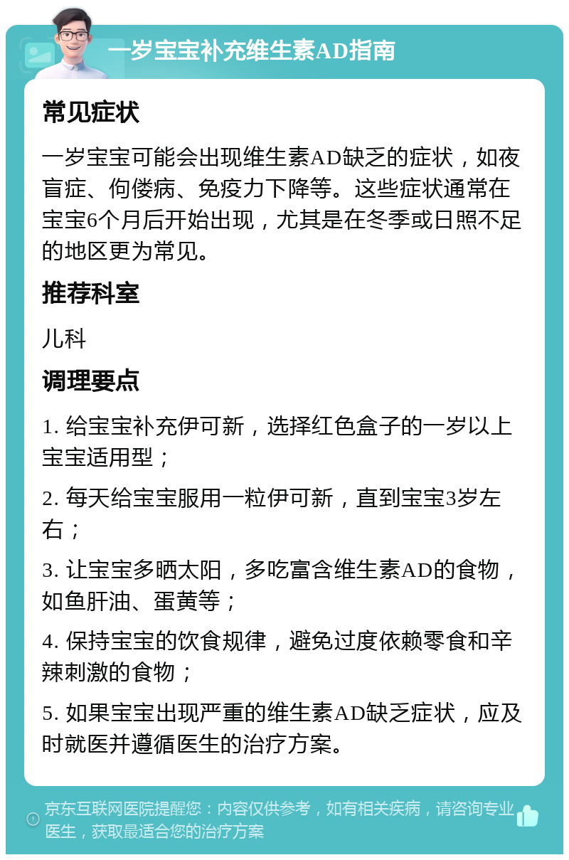 一岁宝宝补充维生素AD指南 常见症状 一岁宝宝可能会出现维生素AD缺乏的症状，如夜盲症、佝偻病、免疫力下降等。这些症状通常在宝宝6个月后开始出现，尤其是在冬季或日照不足的地区更为常见。 推荐科室 儿科 调理要点 1. 给宝宝补充伊可新，选择红色盒子的一岁以上宝宝适用型； 2. 每天给宝宝服用一粒伊可新，直到宝宝3岁左右； 3. 让宝宝多晒太阳，多吃富含维生素AD的食物，如鱼肝油、蛋黄等； 4. 保持宝宝的饮食规律，避免过度依赖零食和辛辣刺激的食物； 5. 如果宝宝出现严重的维生素AD缺乏症状，应及时就医并遵循医生的治疗方案。