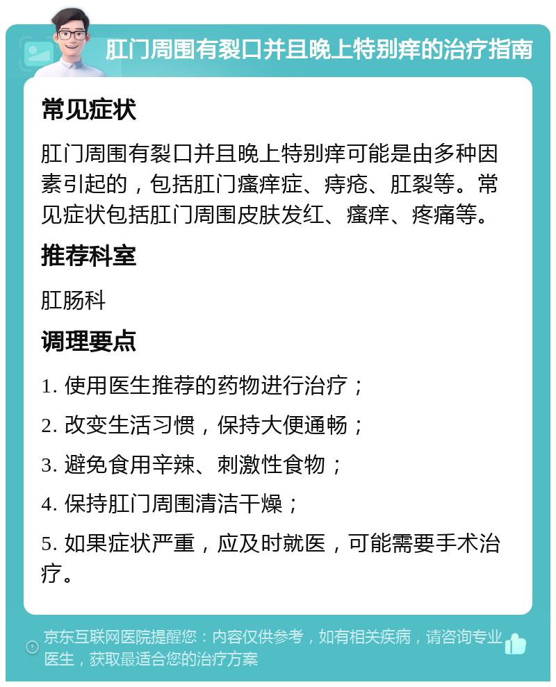 肛门周围有裂口并且晚上特别痒的治疗指南 常见症状 肛门周围有裂口并且晚上特别痒可能是由多种因素引起的，包括肛门瘙痒症、痔疮、肛裂等。常见症状包括肛门周围皮肤发红、瘙痒、疼痛等。 推荐科室 肛肠科 调理要点 1. 使用医生推荐的药物进行治疗； 2. 改变生活习惯，保持大便通畅； 3. 避免食用辛辣、刺激性食物； 4. 保持肛门周围清洁干燥； 5. 如果症状严重，应及时就医，可能需要手术治疗。