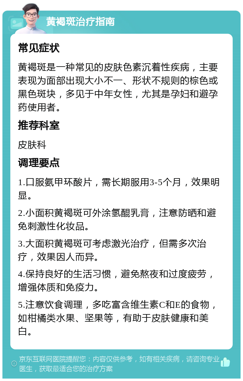 黄褐斑治疗指南 常见症状 黄褐斑是一种常见的皮肤色素沉着性疾病，主要表现为面部出现大小不一、形状不规则的棕色或黑色斑块，多见于中年女性，尤其是孕妇和避孕药使用者。 推荐科室 皮肤科 调理要点 1.口服氨甲环酸片，需长期服用3-5个月，效果明显。 2.小面积黄褐斑可外涂氢醌乳膏，注意防晒和避免刺激性化妆品。 3.大面积黄褐斑可考虑激光治疗，但需多次治疗，效果因人而异。 4.保持良好的生活习惯，避免熬夜和过度疲劳，增强体质和免疫力。 5.注意饮食调理，多吃富含维生素C和E的食物，如柑橘类水果、坚果等，有助于皮肤健康和美白。