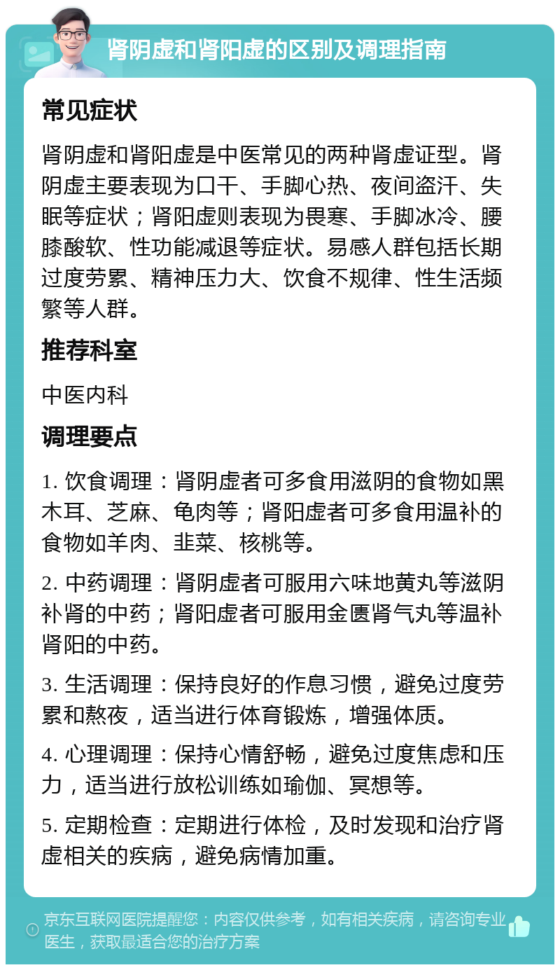 肾阴虚和肾阳虚的区别及调理指南 常见症状 肾阴虚和肾阳虚是中医常见的两种肾虚证型。肾阴虚主要表现为口干、手脚心热、夜间盗汗、失眠等症状；肾阳虚则表现为畏寒、手脚冰冷、腰膝酸软、性功能减退等症状。易感人群包括长期过度劳累、精神压力大、饮食不规律、性生活频繁等人群。 推荐科室 中医内科 调理要点 1. 饮食调理：肾阴虚者可多食用滋阴的食物如黑木耳、芝麻、龟肉等；肾阳虚者可多食用温补的食物如羊肉、韭菜、核桃等。 2. 中药调理：肾阴虚者可服用六味地黄丸等滋阴补肾的中药；肾阳虚者可服用金匮肾气丸等温补肾阳的中药。 3. 生活调理：保持良好的作息习惯，避免过度劳累和熬夜，适当进行体育锻炼，增强体质。 4. 心理调理：保持心情舒畅，避免过度焦虑和压力，适当进行放松训练如瑜伽、冥想等。 5. 定期检查：定期进行体检，及时发现和治疗肾虚相关的疾病，避免病情加重。