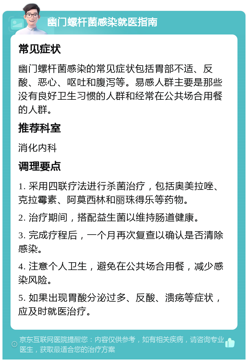 幽门螺杆菌感染就医指南 常见症状 幽门螺杆菌感染的常见症状包括胃部不适、反酸、恶心、呕吐和腹泻等。易感人群主要是那些没有良好卫生习惯的人群和经常在公共场合用餐的人群。 推荐科室 消化内科 调理要点 1. 采用四联疗法进行杀菌治疗，包括奥美拉唑、克拉霉素、阿莫西林和丽珠得乐等药物。 2. 治疗期间，搭配益生菌以维持肠道健康。 3. 完成疗程后，一个月再次复查以确认是否清除感染。 4. 注意个人卫生，避免在公共场合用餐，减少感染风险。 5. 如果出现胃酸分泌过多、反酸、溃疡等症状，应及时就医治疗。