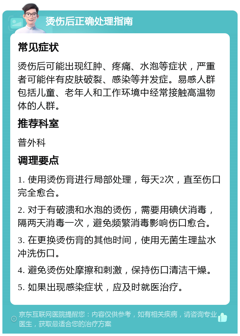 烫伤后正确处理指南 常见症状 烫伤后可能出现红肿、疼痛、水泡等症状，严重者可能伴有皮肤破裂、感染等并发症。易感人群包括儿童、老年人和工作环境中经常接触高温物体的人群。 推荐科室 普外科 调理要点 1. 使用烫伤膏进行局部处理，每天2次，直至伤口完全愈合。 2. 对于有破溃和水泡的烫伤，需要用碘伏消毒，隔两天消毒一次，避免频繁消毒影响伤口愈合。 3. 在更换烫伤膏的其他时间，使用无菌生理盐水冲洗伤口。 4. 避免烫伤处摩擦和刺激，保持伤口清洁干燥。 5. 如果出现感染症状，应及时就医治疗。