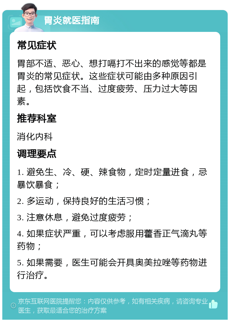 胃炎就医指南 常见症状 胃部不适、恶心、想打嗝打不出来的感觉等都是胃炎的常见症状。这些症状可能由多种原因引起，包括饮食不当、过度疲劳、压力过大等因素。 推荐科室 消化内科 调理要点 1. 避免生、冷、硬、辣食物，定时定量进食，忌暴饮暴食； 2. 多运动，保持良好的生活习惯； 3. 注意休息，避免过度疲劳； 4. 如果症状严重，可以考虑服用藿香正气滴丸等药物； 5. 如果需要，医生可能会开具奥美拉唑等药物进行治疗。