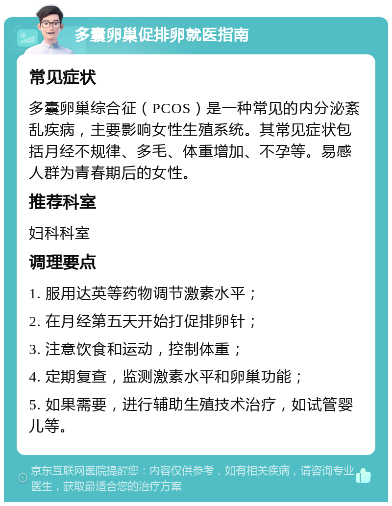 多囊卵巢促排卵就医指南 常见症状 多囊卵巢综合征（PCOS）是一种常见的内分泌紊乱疾病，主要影响女性生殖系统。其常见症状包括月经不规律、多毛、体重增加、不孕等。易感人群为青春期后的女性。 推荐科室 妇科科室 调理要点 1. 服用达英等药物调节激素水平； 2. 在月经第五天开始打促排卵针； 3. 注意饮食和运动，控制体重； 4. 定期复查，监测激素水平和卵巢功能； 5. 如果需要，进行辅助生殖技术治疗，如试管婴儿等。