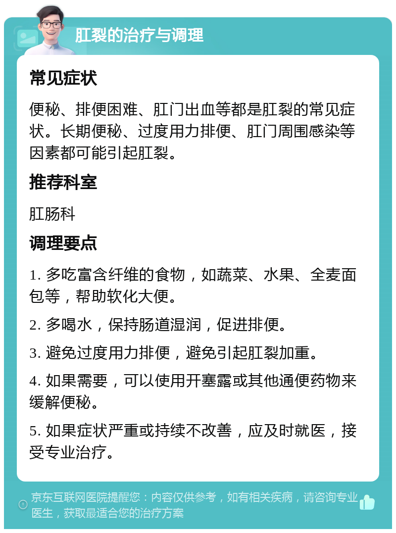 肛裂的治疗与调理 常见症状 便秘、排便困难、肛门出血等都是肛裂的常见症状。长期便秘、过度用力排便、肛门周围感染等因素都可能引起肛裂。 推荐科室 肛肠科 调理要点 1. 多吃富含纤维的食物，如蔬菜、水果、全麦面包等，帮助软化大便。 2. 多喝水，保持肠道湿润，促进排便。 3. 避免过度用力排便，避免引起肛裂加重。 4. 如果需要，可以使用开塞露或其他通便药物来缓解便秘。 5. 如果症状严重或持续不改善，应及时就医，接受专业治疗。