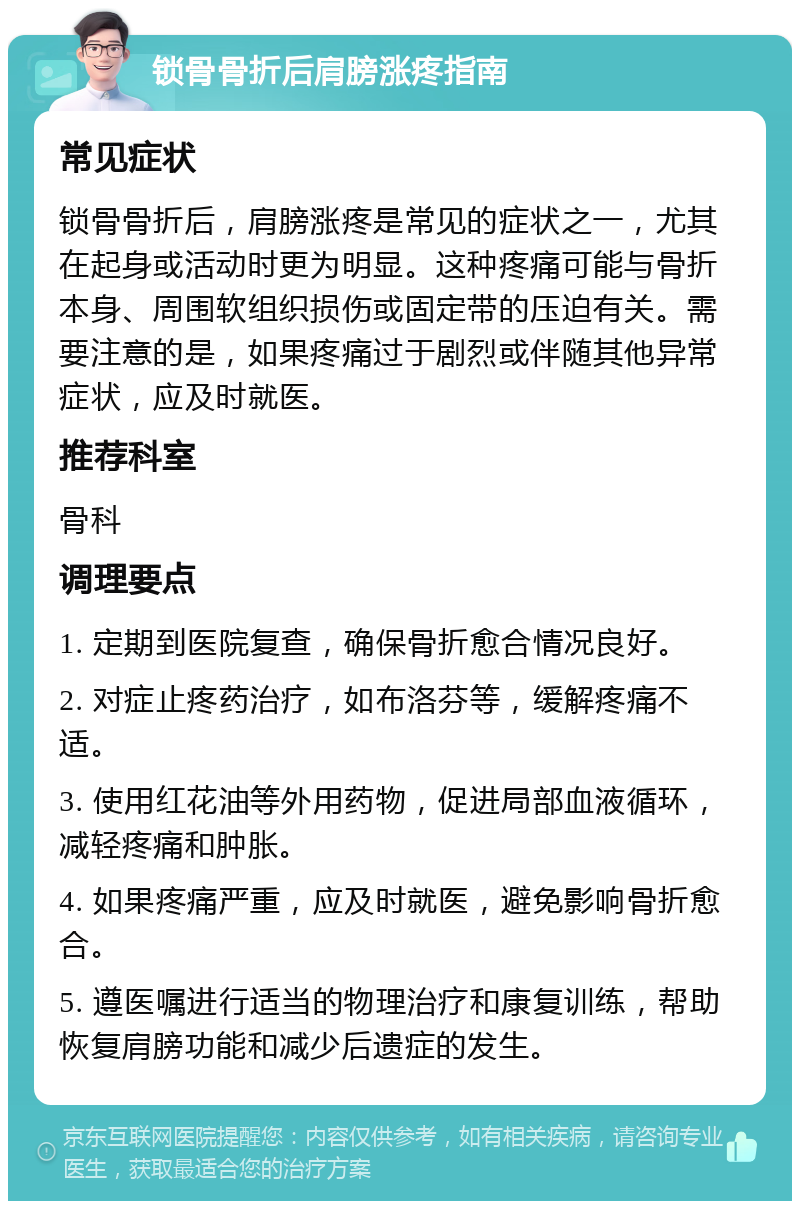 锁骨骨折后肩膀涨疼指南 常见症状 锁骨骨折后，肩膀涨疼是常见的症状之一，尤其在起身或活动时更为明显。这种疼痛可能与骨折本身、周围软组织损伤或固定带的压迫有关。需要注意的是，如果疼痛过于剧烈或伴随其他异常症状，应及时就医。 推荐科室 骨科 调理要点 1. 定期到医院复查，确保骨折愈合情况良好。 2. 对症止疼药治疗，如布洛芬等，缓解疼痛不适。 3. 使用红花油等外用药物，促进局部血液循环，减轻疼痛和肿胀。 4. 如果疼痛严重，应及时就医，避免影响骨折愈合。 5. 遵医嘱进行适当的物理治疗和康复训练，帮助恢复肩膀功能和减少后遗症的发生。