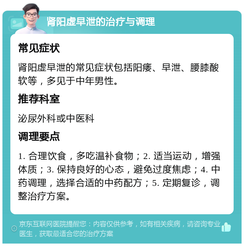 肾阳虚早泄的治疗与调理 常见症状 肾阳虚早泄的常见症状包括阳痿、早泄、腰膝酸软等，多见于中年男性。 推荐科室 泌尿外科或中医科 调理要点 1. 合理饮食，多吃温补食物；2. 适当运动，增强体质；3. 保持良好的心态，避免过度焦虑；4. 中药调理，选择合适的中药配方；5. 定期复诊，调整治疗方案。